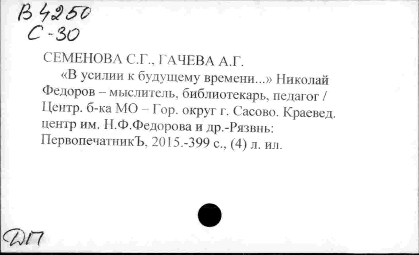 ﻿СЕМЕНОВА С.Г., ГАЧЕВА А.Г.
«В усилии к будущему времени...» Николай Федоров - мыслитель, библиотекарь, педагог / Центр, б-ка МО - Гор. округ г. Сасово. Краевед, центр им. Н.Ф.Федорова и др.-Рязвнь: ПервопечатникЪ. 2015.-399 с., (4) л. ил.